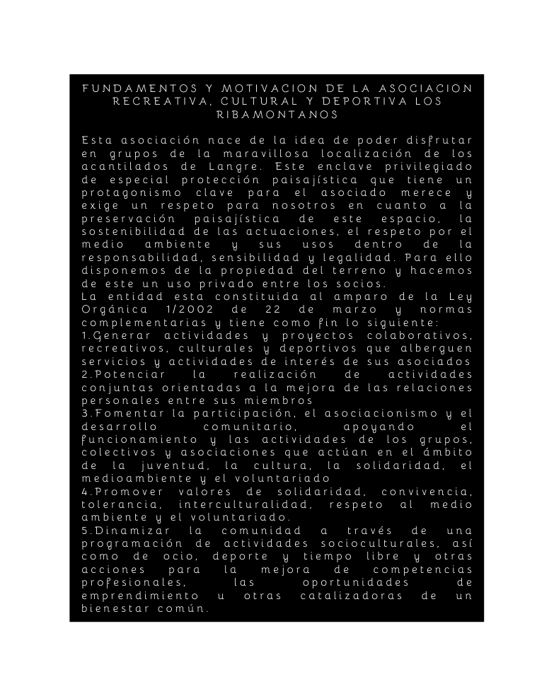 FUNDAMENTOS Y MOTIVACION DE LA ASOCIACION RECREATIVA CULTURAL Y DEPORTIVA LOS RIBAMONTANOS Esta asociación nace de la idea de poder disfrutar en grupos de la maravillosa localización de los acantilados de Langre Este enclave privilegiado de especial protección paisajística que tiene un protagonismo clave para el asociado merece y exige un respeto para nosotros en cuanto a la preservación paisajística de este espacio la sostenibilidad de las actuaciones el respeto por el medio ambiente y sus usos dentro de la responsabilidad sensibilidad y legalidad Para ello disponemos de la propiedad del terreno y hacemos de este un uso privado entre los socios La entidad esta constituida al amparo de la Ley Orgánica 1 2002 de 22 de marzo y normas complementarias y tiene como fin lo siguiente 1 Generar actividades y proyectos colaborativos recreativos culturales y deportivos que alberguen servicios y actividades de interés de sus asociados 2 Potenciar la realización de actividades conjuntas orientadas a la mejora de las relaciones personales entre sus miembros 3 Fomentar la participación el asociacionismo y el desarrollo comunitario apoyando el funcionamiento y las actividades de los grupos colectivos y asociaciones que actúan en el ámbito de la juventud la cultura la solidaridad el medioambiente y el voluntariado 4 Promover valores de solidaridad convivencia tolerancia interculturalidad respeto al medio ambiente y el voluntariado 5 Dinamizar la comunidad a través de una programación de actividades socioculturales así como de ocio deporte y tiempo libre y otras acciones para la mejora de competencias profesionales las oportunidades de emprendimiento u otras catalizadoras de un bienestar común
